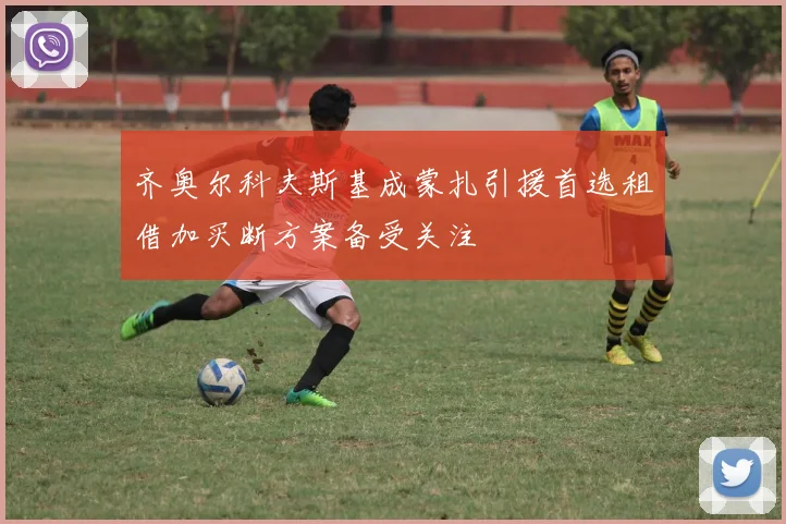 齐奥尔科夫斯基成蒙扎引援首选租借加买断方案备受关注