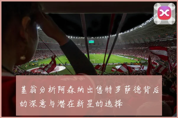 基翁分析阿森纳出售特罗萨德背后的深意与潜在新星的选择