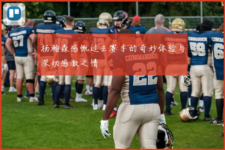 杨瀚森感慨过去赛季的奇妙体验与深切感激之情
