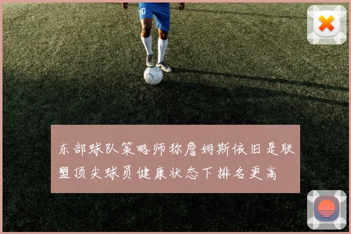 东部球队策略师称詹姆斯依旧是联盟顶尖球员健康状态下排名更高