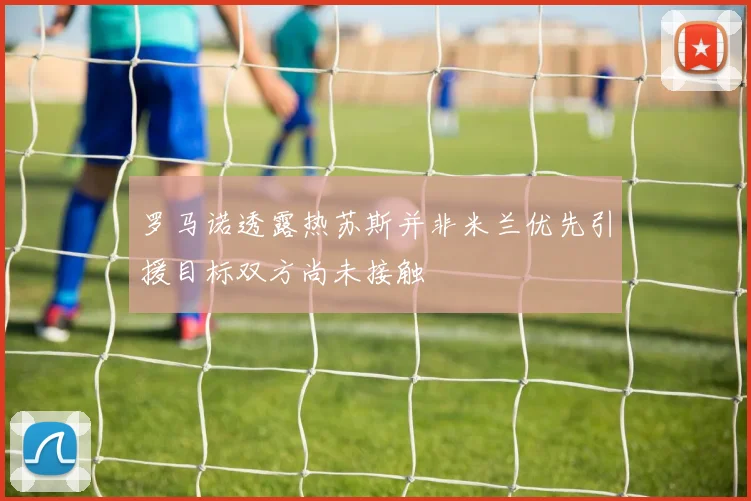 罗马诺透露热苏斯并非米兰优先引援目标双方尚未接触