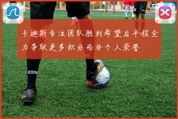 卡迪斯专注团队胜利希望后半程全力争取更多积分而非个人荣誉