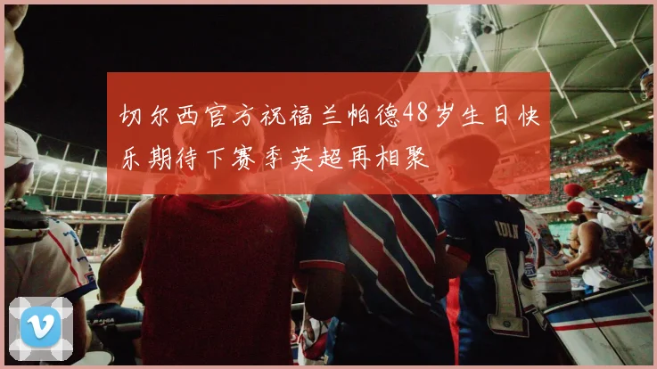 切尔西官方祝福兰帕德48岁生日快乐期待下赛季英超再相聚