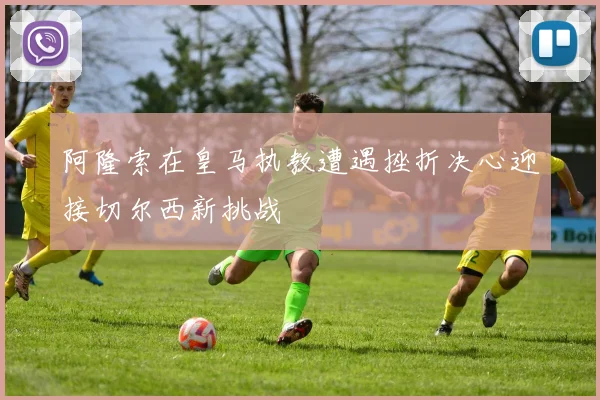 阿隆索在皇马执教遭遇挫折决心迎接切尔西新挑战