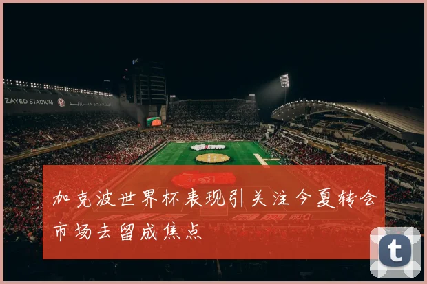 加克波世界杯表现引关注今夏转会市场去留成焦点