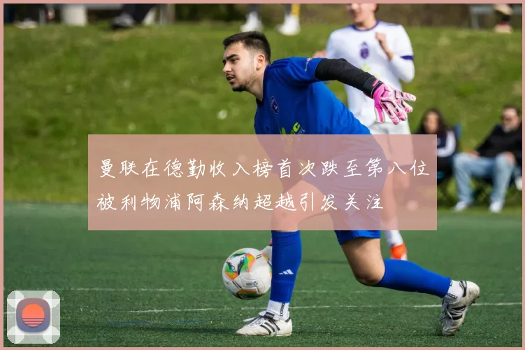 曼联在德勤收入榜首次跌至第八位被利物浦阿森纳超越引发关注