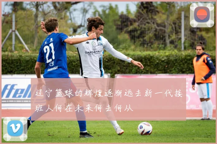 辽宁篮球的辉煌逐渐远去新一代接班人何在未来何去何从