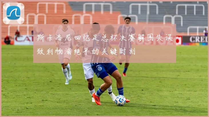 斯卡洛尼回忆足总杯决赛解围失误致利物浦绝平的关键时刻