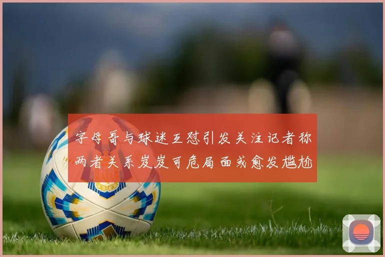 字母哥与球迷互怼引发关注记者称两者关系岌岌可危局面或愈发尴尬