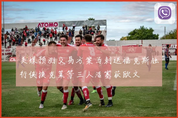 美媒预测交易方案马刺送福克斯独行侠换克莱等三人活塞获欧文