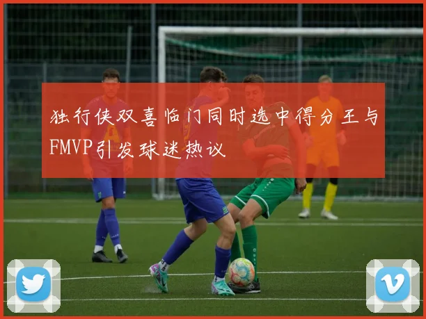 独行侠双喜临门同时选中得分王与FMVP引发球迷热议