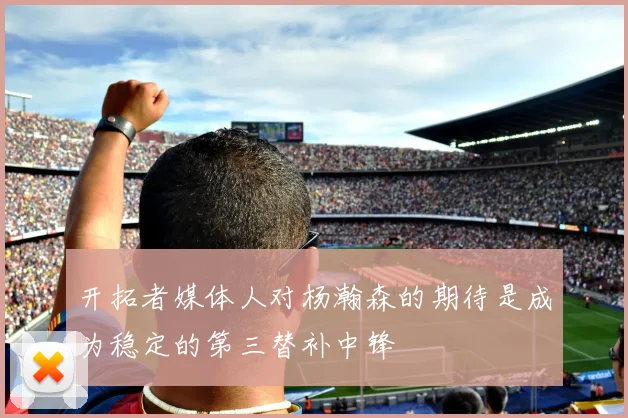 开拓者媒体人对杨瀚森的期待是成为稳定的第三替补中锋