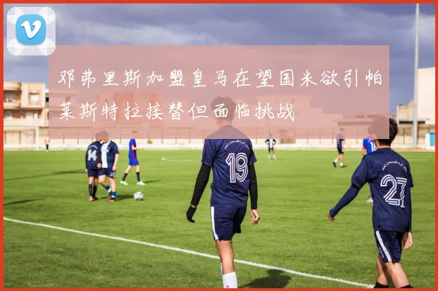 邓弗里斯加盟皇马在望国米欲引帕莱斯特拉接替但面临挑战