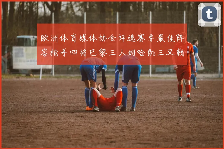 欧洲体育媒体协会评选赛季最佳阵容枪手四将巴黎三人姆哈凯三叉戟引关注