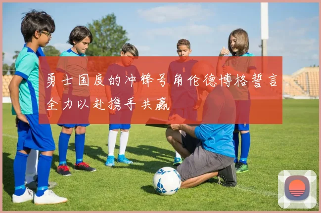 勇士国度的冲锋号角伦德博格誓言全力以赴携手共赢