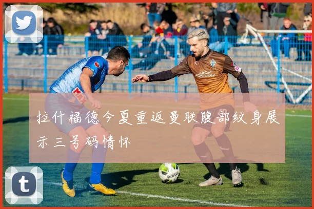 拉什福德今夏重返曼联腹部纹身展示三号码情怀