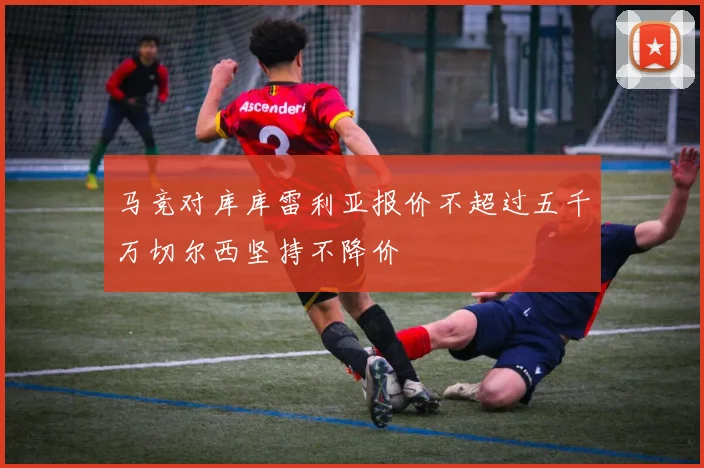 马竞对库库雷利亚报价不超过五千万切尔西坚持不降价