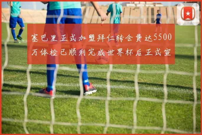 塞巴里正式加盟拜仁转会费达5500万体检已顺利完成世界杯后正式宣布