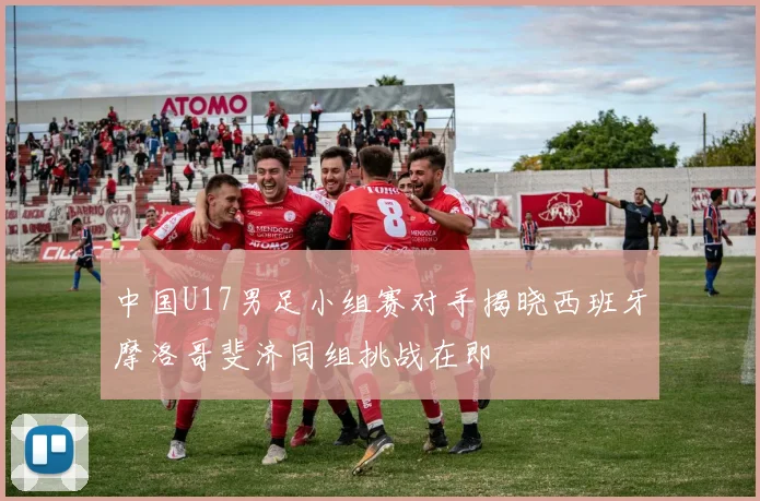 中国U17男足小组赛对手揭晓西班牙摩洛哥斐济同组挑战在即