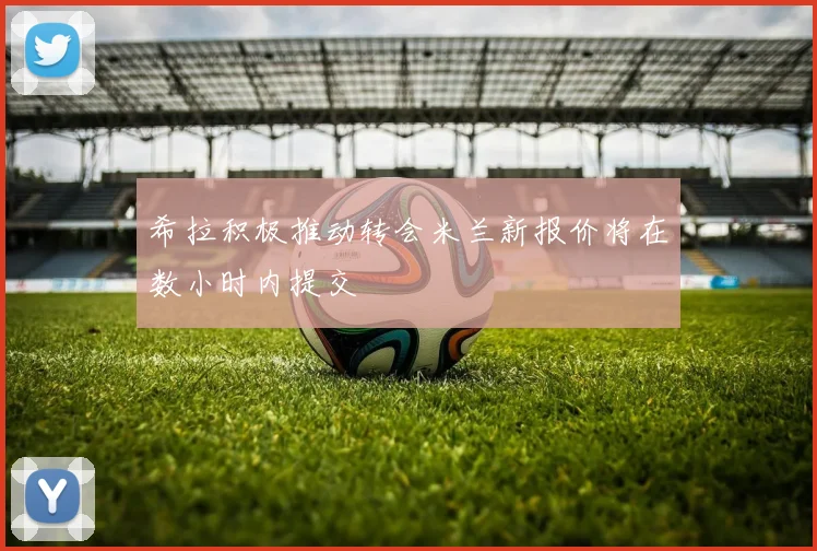 希拉积极推动转会米兰新报价将在数小时内提交