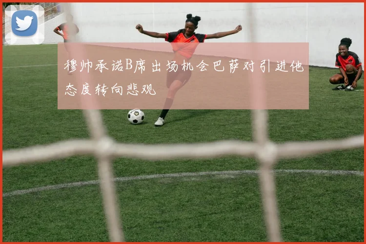 穆帅承诺B席出场机会巴萨对引进他态度转向悲观
