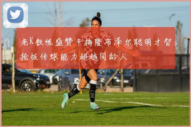 老K教练盛赞卡梅隆布泽尔聪明才智抢板传球能力超越同龄人