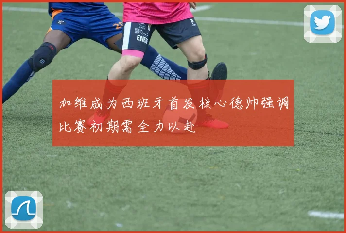 加维成为西班牙首发核心德帅强调比赛初期需全力以赴