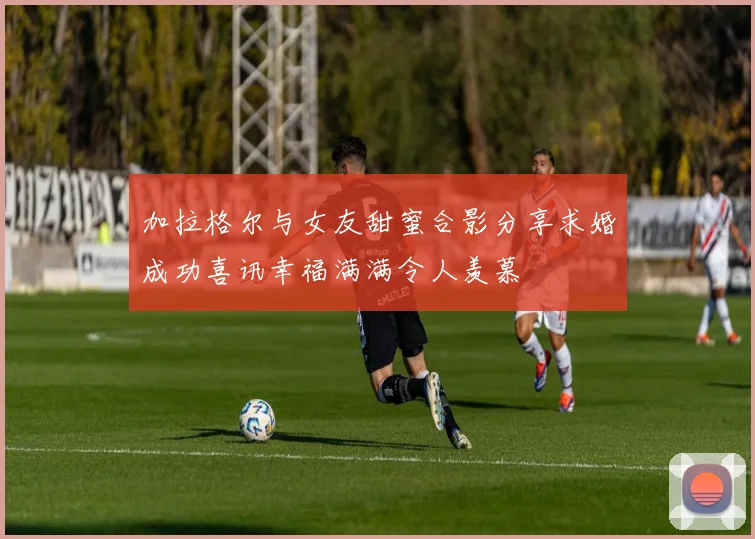 加拉格尔与女友甜蜜合影分享求婚成功喜讯幸福满满令人羡慕